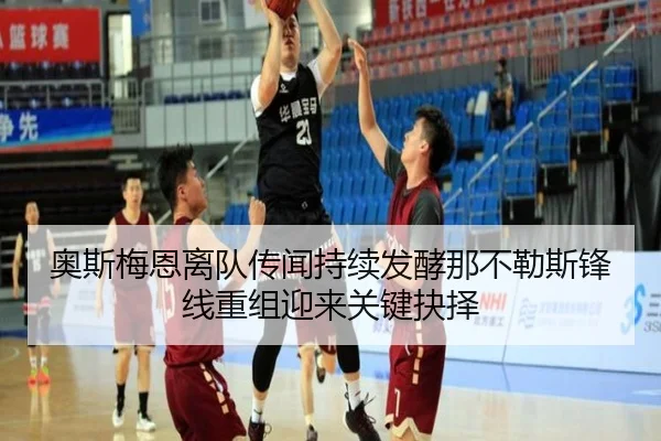 奥斯梅恩离队传闻持续发酵那不勒斯锋线重组迎来关键抉择