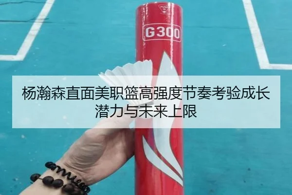 杨瀚森直面美职篮高强度节奏考验成长潜力与未来上限